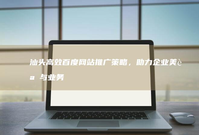 汕头高效百度网站推广策略，助力企业美誉与业务双增长