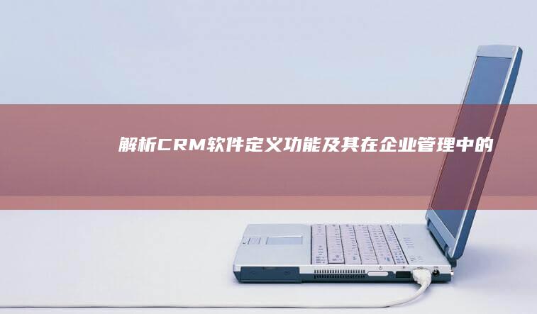 解析CRM软件：定义、功能及其在企业管理中的应用